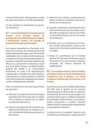 materia de formación, distinguiendo el papel        c) Determinar los criterios y condiciones que
de cada uno de ellos y evitando duplicidades.          deben cumplir las comisiones paritarias a
                                                       efectos de su financiación.
En este contexto, se mantendrán los siguien-
tes dispositivos:                                   d) Aprobar anualmente la planificación de la
                                                       oferta de formación para el empleo, consi-
8.1 La Comisión Estatal de Formación para el           derando las propuestas del Servicio Públi-
Empleo, como principal órgano de                       co de Empleo Estatal y de las Comunida-
participación de las Administraciones Públicas         des Autónomas.
e Interlocutores sociales y de consulta en
materia de formación para el empleo                 e) Recabar para su consideración los infor-
                                                       mes anuales sobre gestión, control y eva-
Este órgano desarrollará sus funciones en el           luación de la formación profesional para
marco de actuación del Consejo General del             el empleo.
Sistema Nacional de Empleo, con el fin de evitar
duplicidades. Así, en materia de formación para     f) Actuar en coordinación con el Consejo
el empleo el Consejo General desarrollará sus          General de Formación Profesional para el
funciones a través de la Comisión Estatal. Es por      desarrollo de los instrumentos y acciones
ello que su composición incorporará, al igual          esenciales del Sistema Nacional de
que la de dicho consejo, a la Administración           Cualificaciones.
General del Estado y las Comunidades
Autónomas, así como a las Organizaciones            8.2  En el ámbito estatal, el Servicio Público
empresariales y sindicales más representativas,     de Empleo Estatal, en cuanto Administración
manteniendo un carácter paritario y tripartito      competente para la gestión, y la actual
entre Administraciones, Organizaciones empre-       Fundación Tripartita para la Formación en el
sariales y Organizaciones sindicales.               Empleo

Entre sus funciones, la Comisión Estatal tendrá     Esta última actuará como entidad colaboradora
las siguientes:                                     del SPEE para la gestión de las acciones
                                                    subvencionadas en dicho ámbito, sin perjuicio
a) Velar por el cumplimiento de la normativa        del desarrollo de otras funciones, propias o de
   reguladora de la formación para el empleo        asistencia técnica, que no conlleven el ejercicio
   y de su eficacia en relación con los objeti-     de potestades administrativas. La Fundación
   vos generales del sistema.                       tendrá composición y carácter tripartito
                                                    (Administración, organizaciones empresariales
b) Informar las propuestas de normativa que         y organizaciones sindicales).
   regule la formación para el empleo, así co-
   mo la distribución del presupuesto para su       La Gerencia de la Fundación Tripartita será
   financiación.                                    nombrada por el Patronato, a propuesta de la


                                                                                                        25
 