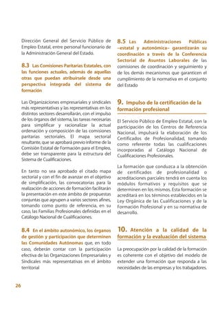 Dirección General del Servicio Público de           8.5   Las   Administraciones       Públicas
     Empleo Estatal, entre personal funcionario de       –estatal y autonómica– garantizarán su
     la Administración General del Estado.               coordinación a través de la Conferencia
                                                         Sectorial de Asuntos Laborales de las
     8.3   Las Comisiones Paritarias Estatales, con      comisiones de coordinación y seguimiento y
     las funciones actuales, además de aquellas          de los demás mecanismos que garanticen el
     otras que puedan atribuírsele desde una             cumplimiento de la normativa en el conjunto
     perspectiva integrada del sistema de                del Estado
     formación

     Las Organizaciones empresariales y sindicales       9. Impulso de la certificación de la
     más representativas y las representativas en los    formación profesional
     distintos sectores desarrollarán, con el impulso
     de los órganos del sistema, las tareas necesarias   El Servicio Público de Empleo Estatal, con la
     para simplificar y racionalizar la actual           participación de los Centros de Referencia
     ordenación y composición de las comisiones          Nacional, impulsará la elaboración de los
     paritarias sectoriales. El mapa sectorial           Certificados de Profesionalidad, tomando
     resultante, que se aprobará previo informe de la    como referente todas las cualificaciones
     Comisión Estatal de Formación para el Empleo,       incorporadas al Catálogo Nacional de
     debe ser transparente para la estructura del        Cualificaciones Profesionales.
     Sistema de Cualificaciones.
                                                         La formación que conduzca a la obtención
     En tanto no sea aprobado el citado mapa             de certificados de profesionalidad o
     sectorial y con el fin de avanzar en el objetivo    acreditaciones parciales tendrá en cuenta los
     de simplificación, las convocatorias para la        módulos formativos y requisitos que se
     realización de acciones de formación facilitarán    determinen en los mismos. Esta formación se
     la presentación en este ámbito de propuestas        acreditará en los términos establecidos en la
     conjuntas que agrupen a varios sectores afines,     Ley Orgánica de las Cualificaciones y de la
     tomando como punto de referencia, en su             Formación Profesional y en su normativa de
     caso, las Familias Profesionales definidas en el    desarrollo.
     Catálogo Nacional de Cualificaciones.

     8.4    En el ámbito autonómico, los órganos         10.  Atención a la calidad de la
     de gestión y participación que determinen           formación y la evaluación del sistema
     las Comunidades Autónomas que, en todo
     caso, deberán contar con la participación           La preocupación por la calidad de la formación
     efectiva de las Organizaciones Empresariales y      es coherente con el objetivo del modelo de
     Sindicales más representativas en el ámbito         extender una formación que responda a las
     territorial                                         necesidades de las empresas y los trabajadores.


26
 