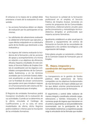 El esfuerzo en la mejora de la calidad debe      Para favorecer la calidad de la formación
orientarse a través de la evaluación. En este    profesional en el empleo, el Servicio
sentido:                                         Público de Empleo Estatal, teniendo en
                                                 cuenta las propuestas de las Comunidades
— las acciones formativas deben ser objeto       Autónomas, elaborará planes anuales para
  de evaluación por los participantes en las     perfeccionamiento y metodología técnico-
  mismas;                                        didáctica dirigidos al profesorado que
                                                 imparta acciones formativas.
— los solicitantes de subvenciones evaluarán
  la calidad de la formación que ejecuten, a     Igualmente, establecerá un plan anual para la
  cuyos efectos estipularán en su solicitud la   dotación y equipamiento de centros de
  parte de los fondos que destinarán a esta      formación en función de las necesidades de
  evaluación; y                                  adaptación a los cambios tecnológicos y de
                                                 organización del trabajo.
— los órganos del sistema evaluarán la inci-
  dencia de la formación y de las acciones       Estos planes anuales se someterán a informe
                                                 de la Comisión Estatal de Formación para el
  de apoyo y acompañamiento a la misma
                                                 Empleo.
  en relación a sus objetivos de eficiencia,
  eficacia, impacto y resultados. En este con-
  texto, el Servicio Público de Empleo Esta-     11.  Mejora, integración y
  tal, en coordinación con los órganos o en-     coordinación del seguimiento
  tidades correspondientes de las Comuni-        y control
  dades Autónomas, y en los términos
  acordados por la Comisión Estatal, elabo-      La transparencia en la gestión de fondos
  rará anualmente un plan de evaluación          públicos debe potenciarse de forma
  con la finalidad de extraer conclusiones       compatible con los objetivos fundamentales
  que puedan servir para introducir mejoras      de más formación y de mayor calidad, que son
  en el funcionamiento del sistema de for-       los que deben orientar prioritariamente el
  mación profesional para el empleo;             desarrollo de las acciones de formación.

El Registro de entidades formativas podrá        El seguimiento y control debe realizarse de
incorporar resultados de la evaluación de        manera integral y coordinada, evitando cargas,
sus actividades. Cuando así se determine, en     reiteraciones y trámites innecesarios. El ya
la oferta vinculada al Catálogo de               numeroso grupo de órganos que intervienen en
Cualificaciones y, en su caso, en otras          el control y seguimiento, se verá previsiblemente
modalidades de oferta, dicho Registro            incrementado con la participación de las
podrá establecer criterios para la inscripción   Comunidades Autónomas. La experiencia pasada
de las entidades formativas.                     exige la articulación de las fórmulas que resulten


                                                                                                      27
 