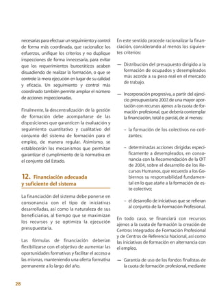 necesarias para efectuar un seguimiento y control   En este sentido procede racionalizar la finan-
     de forma más coordinada, que racionalice los        ciación, considerando al menos los siguien-
     esfuerzos, unifique los criterios y no duplique     tes criterios:
     inspecciones de forma innecesaria, para evitar
     que los requerimientos burocráticos acaben          — Distribución del presupuesto dirigido a la
     disuadiendo de realizar la formación, o que se        formación de ocupados y desempleados
                                                           más acorde a su peso real en el mercado
     controle la mera ejecución en lugar de su calidad
                                                           de trabajo.
     y eficacia. Un seguimiento y control más
     coordinado también permite ampliar el número
                                                         — Incorporación progresiva, a partir del ejerci-
     de acciones inspeccionadas.                           cio presupuestario 2007, de una mayor apor-
                                                           tación con recursos ajenos a la cuota de for-
     Finalmente, la descentralización de la gestión        mación profesional, que debería contemplar
     de formación debe acompañarse de las                  la financiación, total o parcial, de al menos:
     disposiciones que garanticen la evaluación y
     seguimiento cuantitativo y cualitativo del             – la formación de los colectivos no coti-
     conjunto del sistema de formación para el                zantes;
     empleo, de manera regular. Asimismo, se
     establecerán los mecanismos que permitan               – determinadas acciones dirigidas especí-
     garantizar el cumplimiento de la normativa en            ficamente a desempleados, en conso-
     el conjunto del Estado.                                  nancia con la Recomendación de la OIT
                                                              de 2004, sobre el desarrollo de los Re-
                                                              cursos Humanos, que recuerda a los Go-
     12.   Financiación adecuada                              biernos su responsabilidad fundamen-
     y suficiente del sistema                                 tal en lo que atañe a la formación de es-
                                                              te colectivo;
     La financiación del sistema debe ponerse en
     consonancia con el tipo de iniciativas                 – el desarrollo de iniciativas que se refieran
                                                              al conjunto de la Formación Profesional.
     desarrolladas, así como la naturaleza de sus
     beneficiarios, al tiempo que se maximizan
                                                         En todo caso, se financiará con recursos
     los recursos y se optimiza la ejecución
                                                         ajenos a la cuota de formación la creación de
     presupuestaria.                                     Centros Integrados de Formación Profesional
                                                         y de Centros de Referencia Nacional, así como
     Las fórmulas de financiación deberían               las iniciativas de formación en alternancia con
     flexibilizarse con el objetivo de aumentar las      el empleo.
     oportunidades formativas y facilitar el acceso a
     las mismas, manteniendo una oferta formativa        — Garantía de uso de los fondos finalistas de
     permanente a lo largo del año.                        la cuota de formación profesional, mediante


28
 