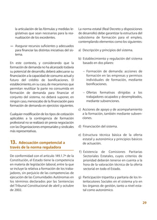 la articulación de las fórmulas y medidas le-     La norma estatal (Real Decreto y disposiciones
    gislativas que sean necesarias para la rea-       de desarrollo) debe garantizar la estructura del
    nualización de los excedentes.                    subsistema de formación para el empleo,
                                                      contemplando elementos como los siguientes:
— Asegurar recursos suficientes y adecuados
  para financiar las distintas iniciativas del sis-   a) Descripción y principios del sistema.
  tema.
                                                      b) Establecimiento y regulación del sistema
En este contexto, y considerando que la                  basado en dos pilares:
formación de demanda no ha alcanzado todavía
su potencial de desarrollo, deberá adecuarse su          – Formación de demanda: acciones de
financiación a la capacidad de consumo actual y            formación en las empresas y permisos
futuro del crédito de bonificaciones. El                   individuales de formación, mediante
establecimiento, en su caso, de mecanismos que             bonificaciones.
permitan reutilizar la parte no consumida en
formación de demanda para financiar el                   – Ofertas formativas dirigidas a los
conjunto del sistema, no deberá suponer, en                trabajadores ocupados y desempleados,
ningún caso, menoscabo de la financiación para             mediante subvenciones.
formación de demanda en ejercicios siguientes.
                                                      c) Acciones de apoyo y de acompañamiento
Cualquier modificación de los tipos de cotización        a la formación, también mediante subven-
aplicables a la contingencia de formación                ciones.
profesional no se realizará sin previa negociación
con las Organizaciones empresariales y sindicales     d) Financiación del sistema.
más representativas.
                                                      e) Estructura técnica básica de la oferta
                                                         estatal y autonómica y principios básicos
13.  Adecuación competencial a                           de actuación.
través de la norma reguladora
                                                      f ) Existencia de Comisiones Paritarias
De conformidad con el artículo 149.1.7ª de la             Sectoriales Estatales, cuyos criterios de
Constitución, el Estado tiene la competencia              prioridad deberán tenerse en cuenta a la
en materia de legislación laboral, entre la que           hora de la valoración técnica de la oferta
se incluye la relativa a formación de los traba-          sectorial en todo el Estado.
jadores, sin perjuicio de las competencias de
ejecución de las Comunidades Autónomas en             g) Participación tripartita y paritaria de los In-
los términos declarados por las Sentencias               terlocutores Sociales en el sistema y/o en
del Tribunal Constitucional de abril y octubre           los órganos de gestión, tanto a nivel esta-
de 2002.                                                 tal como autonómico.


                                                                                                           29
 