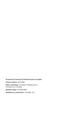 Acuerdo de Formación Profesional para el empleo.
Primera edición: Abril 2006.
Edita y distribuye: Fundación Tripartita para la
Formación en el Empleo.
Depósito legal: M-18048-2006
Realización y producción: Consuldis, S.A.
 