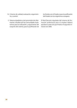h) Criterios de calidad, evaluación, seguimien-        los fondos con el Estado y para la justificación
        to y control.                                       del Estado con los organismos europeos.

     i) Sistema estadístico y de transmisión de infor-   El Real Decreto regulador del sistema de for-
        mación a facilitar por las Comunidades Autó-     mación profesional para el empleo deberá
        nomas para la evaluación y seguimiento del       aprobarse antes de que finalice el segundo tri-
        conjunto del sistema, para la justificación de   mestre de 2006.




30
 