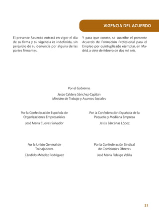 VIGENCIA DEL ACUERDO

El presente Acuerdo entrará en vigor el día      Y para que conste, se suscribe el presente
de su firma y su vigencia es indefinida, sin     Acuerdo de Formación Profesional para el
perjuicio de su denuncia por alguna de las       Empleo por quintuplicado ejemplar, en Ma-
partes firmantes.                                drid, a siete de febrero de dos mil seis.




                                        Por el Gobierno
                             Jesús Caldera Sánchez-Capitán
                          Ministro de Trabajo y Asuntos Sociales



     Por la Confederación Española de                 Por la Confederación Española de la
       Organizaciones Empresariales                      Pequeña y Mediana Empresa
        José María Cuevas Salvador                           Jesús Bárcenas López




         Por la Unión General de                          Por la Confederación Sindical
               Trabajadores                                  de Comisiones Obreras
        Cándido Méndez Rodríguez                            José María Fidalgo Velilla




                                                                                            31
 