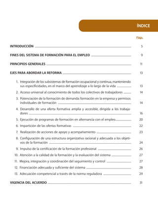 ÍNDICE

                                                                                                                                                                          Págs.

INTRODUCCIÓN ..............................................................................................................................................                  5

FINES DEL SISTEMA DE FORMACIÓN PARA EL EMPLEO ...........................................................                                                                    9

PRINCIPIOS GENERALES .............................................................................................................................                          11

EJES PARA ABORDAR LA REFORMA .....................................................................................................                                          13

       1. Integración de los subsistemas de formación ocupacional y continua, manteniendo
          sus especificidades, en el marco del aprendizaje a lo largo de la vida .....................                                                                      13
       2. Acceso universal al conocimiento de todos los colectivos de trabajadores ...........                                                                              14
       3. Potenciación de la formación de demanda: formación en la empresa y permisos
          individuales de formación ............................................................................................................                            14
       4. Desarrollo de una oferta formativa amplia y accesible, dirigida a los trabaja-
          dores .......................................................................................................................................................     16
       5. Ejecución de programas de formación en alternancia con el empleo.......................                                                                           20
       6. Impartición de las ofertas formativas ......................................................................................                                      22
       7. Realización de acciones de apoyo y acompañamiento ...................................................                                                             23
       8. Configuración de una estructura organizativa racional y adecuada a los objeti-
          vos de la formación .........................................................................................................................                     24
       9. Impulso de la certificación de la formación profesional .................................................                                                         26
     10. Atención a la calidad de la formación y la evaluación del sistema .............................                                                                    27
     11. Mejora, integración y coordinación del seguimiento y control ....................................                                                                  27
     12. Financiación adecuada y suficiente del sistema ..................................................................                                                  28
     13. Adecuación competencial a través de la norma reguladora .........................................                                                                  29

VIGENCIA DEL ACUERDO ...........................................................................................................................                            31
 