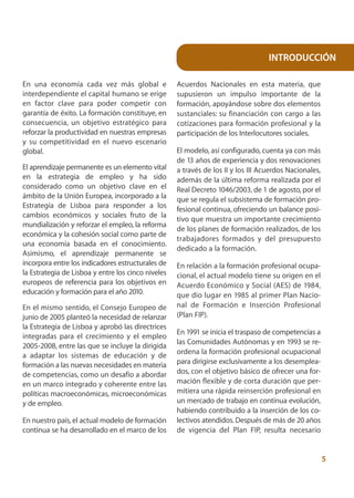 INTRODUCCIÓN

En una economía cada vez más global e               Acuerdos Nacionales en esta materia, que
interdependiente el capital humano se erige         supusieron un impulso importante de la
en factor clave para poder competir con             formación, apoyándose sobre dos elementos
garantía de éxito. La formación constituye, en      sustanciales: su financiación con cargo a las
consecuencia, un objetivo estratégico para          cotizaciones para formación profesional y la
reforzar la productividad en nuestras empresas      participación de los Interlocutores sociales.
y su competitividad en el nuevo escenario
global.                                             El modelo, así configurado, cuenta ya con más
                                                    de 13 años de experiencia y dos renovaciones
El aprendizaje permanente es un elemento vital      a través de los II y los III Acuerdos Nacionales,
en la estrategia de empleo y ha sido                además de la última reforma realizada por el
considerado como un objetivo clave en el            Real Decreto 1046/2003, de 1 de agosto, por el
ámbito de la Unión Europea, incorporado a la        que se regula el subsistema de formación pro-
Estrategia de Lisboa para responder a los           fesional continua, ofreciendo un balance posi-
cambios económicos y sociales fruto de la
                                                    tivo que muestra un importante crecimiento
mundialización y reforzar el empleo, la reforma
                                                    de los planes de formación realizados, de los
económica y la cohesión social como parte de
                                                    trabajadores formados y del presupuesto
una economía basada en el conocimiento.
                                                    dedicado a la formación.
Asimismo, el aprendizaje permanente se
incorpora entre los indicadores estructurales de    En relación a la formación profesional ocupa-
la Estrategia de Lisboa y entre los cinco niveles   cional, el actual modelo tiene su origen en el
europeos de referencia para los objetivos en        Acuerdo Económico y Social (AES) de 1984,
educación y formación para el año 2010.             que dio lugar en 1985 al primer Plan Nacio-
En el mismo sentido, el Consejo Europeo de          nal de Formación e Inserción Profesional
junio de 2005 planteó la necesidad de relanzar      (Plan FIP).
la Estrategia de Lisboa y aprobó las directrices
                                                    En 1991 se inicia el traspaso de competencias a
integradas para el crecimiento y el empleo
                                                    las Comunidades Autónomas y en 1993 se re-
2005-2008, entre las que se incluye la dirigida
a adaptar los sistemas de educación y de            ordena la formación profesional ocupacional
formación a las nuevas necesidades en materia       para dirigirse exclusivamente a los desemplea-
de competencias, como un desafío a abordar          dos, con el objetivo básico de ofrecer una for-
en un marco integrado y coherente entre las         mación flexible y de corta duración que per-
políticas macroeconómicas, microeconómicas          mitiera una rápida reinserción profesional en
y de empleo.                                        un mercado de trabajo en continua evolución,
                                                    habiendo contribuido a la inserción de los co-
En nuestro país, el actual modelo de formación      lectivos atendidos. Después de más de 20 años
continua se ha desarrollado en el marco de los      de vigencia del Plan FIP, resulta necesario


                                                                                                        5
 