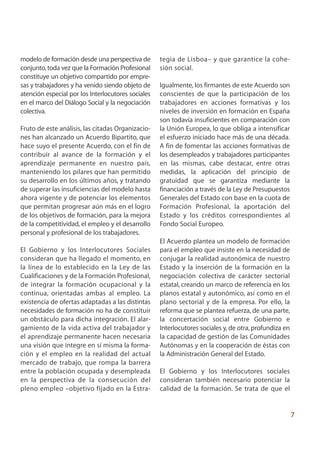 modelo de formación desde una perspectiva de        tegia de Lisboa– y que garantice la cohe-
conjunto, toda vez que la Formación Profesional     sión social.
constituye un objetivo compartido por empre-
sas y trabajadores y ha venido siendo objeto de     Igualmente, los firmantes de este Acuerdo son
atención especial por los Interlocutores sociales   conscientes de que la participación de los
en el marco del Diálogo Social y la negociación     trabajadores en acciones formativas y los
colectiva.                                          niveles de inversión en formación en España
                                                    son todavía insuficientes en comparación con
Fruto de este análisis, las citadas Organizacio-    la Unión Europea, lo que obliga a intensificar
nes han alcanzado un Acuerdo Bipartito, que         el esfuerzo iniciado hace más de una década.
hace suyo el presente Acuerdo, con el fin de        A fin de fomentar las acciones formativas de
contribuir al avance de la formación y el           los desempleados y trabajadores participantes
aprendizaje permanente en nuestro país,             en las mismas, cabe destacar, entre otras
manteniendo los pilares que han permitido           medidas, la aplicación del principio de
su desarrollo en los últimos años, y tratando       gratuidad que se garantiza mediante la
de superar las insuficiencias del modelo hasta      financiación a través de la Ley de Presupuestos
ahora vigente y de potenciar los elementos          Generales del Estado con base en la cuota de
que permitan progresar aún más en el logro          Formación Profesional, la aportación del
de los objetivos de formación, para la mejora       Estado y los créditos correspondientes al
de la competitividad, el empleo y el desarrollo     Fondo Social Europeo.
personal y profesional de los trabajadores.
                                                    El Acuerdo plantea un modelo de formación
El Gobierno y los Interlocutores Sociales           para el empleo que insiste en la necesidad de
consideran que ha llegado el momento, en            conjugar la realidad autonómica de nuestro
la línea de lo establecido en la Ley de las         Estado y la inserción de la formación en la
Cualificaciones y de la Formación Profesional,      negociación colectiva de carácter sectorial
de integrar la formación ocupacional y la           estatal, creando un marco de referencia en los
continua, orientadas ambas al empleo. La            planos estatal y autonómico, así como en el
existencia de ofertas adaptadas a las distintas     plano sectorial y de la empresa. Por ello, la
necesidades de formación no ha de constituir        reforma que se plantea refuerza, de una parte,
un obstáculo para dicha integración. El alar-       la concertación social entre Gobierno e
gamiento de la vida activa del trabajador y         Interlocutores sociales y, de otra, profundiza en
el aprendizaje permanente hacen necesaria           la capacidad de gestión de las Comunidades
una visión que integre en sí misma la forma-        Autónomas y en la cooperación de éstas con
ción y el empleo en la realidad del actual          la Administración General del Estado.
mercado de trabajo, que rompa la barrera
entre la población ocupada y desempleada            El Gobierno y los Interlocutores sociales
en la perspectiva de la consecución del             consideran también necesario potenciar la
pleno empleo –objetivo fijado en la Estra-          calidad de la formación. Se trata de que el


                                                                                                        7
 