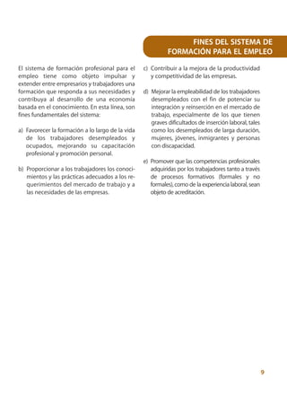 FINES DEL SISTEMA DE
                                                            FORMACIÓN PARA EL EMPLEO

El sistema de formación profesional para el       c) Contribuir a la mejora de la productividad
empleo tiene como objeto impulsar y                  y competitividad de las empresas.
extender entre empresarios y trabajadores una
formación que responda a sus necesidades y        d) Mejorar la empleabilidad de los trabajadores
contribuya al desarrollo de una economía             desempleados con el fin de potenciar su
basada en el conocimiento. En esta línea, son        integración y reinserción en el mercado de
fines fundamentales del sistema:                     trabajo, especialmente de los que tienen
                                                     graves dificultados de inserción laboral, tales
a) Favorecer la formación a lo largo de la vida      como los desempleados de larga duración,
   de los trabajadores desempleados y                mujeres, jóvenes, inmigrantes y personas
   ocupados, mejorando su capacitación               con discapacidad.
   profesional y promoción personal.
                                                  e) Promover que las competencias profesionales
b) Proporcionar a los trabajadores los conoci-       adquiridas por los trabajadores tanto a través
   mientos y las prácticas adecuados a los re-       de procesos formativos (formales y no
   querimientos del mercado de trabajo y a           formales), como de la experiencia laboral, sean
   las necesidades de las empresas.                  objeto de acreditación.




                                                                                                       9
 
