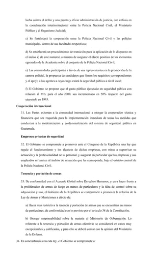 lucha contra el delito y una pronta y eficaz administración de justicia, con énfasis en
la coordinación interinstitucional entre la Policía Nacional Civil, el Ministerio
Público y el Organismo Judicial;
c) Se fortalecerá la cooperación entre la Policía Nacional Civil y las policías
municipales, dentro de sus facultades respectivas;
d) Se establecerá un procedimiento de transición para la aplicación de lo dispuesto en
el inciso a) de este numeral, a manera de asegurar el efecto positivo de los elementos
egresados de la Academia sobre el conjunto de la Policía Nacional Civil;
e) Las comunidades participarán a través de sus representantes en la promoción de la
carrera policial, la propuesta de candidatos que llenen los requisitos correspondientes
y el apoyo a los agentes a cuyo cargo estará la seguridad pública a nivel local;
f) El Gobierno se propone que el gasto público ejecutado en seguridad pública con
relación al PIB, para el año 2000, sea incrementado en 50% respecto del gasto
ejecutado en 1995.
Cooperación internacional
31. Las Partes exhortan a la comunidad internacional a otorgar la cooperación técnica y
financiera que sea requerida para la implementación inmediata de todas las medidas que
conduzcan a la modernización y profesionalización del sistema de seguridad pública en
Guatemala.
Empresas privadas de seguridad
32. El Gobierno se compromete a promover ante el Congreso de la República una ley que
regule el funcionamiento y los alcances de dichas empresas, con miras a supervisar su
actuación y la profesionalidad de su personal, y asegurar en particular que las empresas y sus
empleados se limiten al ámbito de actuación que les corresponde, bajo el estricto control de
la Policía Nacional Civil.
Tenencia y portación de armas
33. De conformidad con el Acuerdo Global sobre Derechos Humanos, y para hacer frente a
la proliferación de armas de fuego en manos de particulares y la falta de control sobre su
adquisición y uso, el Gobierno de la República se compromete a promover la reforma de la
Ley de Armas y Municiones a efecto de:
a) Hacer más restrictiva la tenencia y portación de armas que se encuentran en manos
de particulares, de conformidad con lo previsto por el artículo 38 de la Constitución;
b) Otorgar responsabilidad sobre la materia al Ministerio de Gobernación. Lo
referente a la tenencia y portación de armas ofensivas se considerará en casos muy
excepcionales y calificados, y para ello se deberá contar con la opinión del Ministerio
de la Defensa.
34. En concordancia con esta ley, el Gobierno se compromete a:
 