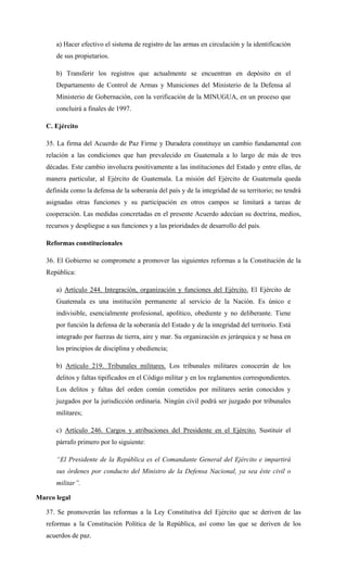 a) Hacer efectivo el sistema de registro de las armas en circulación y la identificación
de sus propietarios.
b) Transferir los registros que actualmente se encuentran en depósito en el
Departamento de Control de Armas y Municiones del Ministerio de la Defensa al
Ministerio de Gobernación, con la verificación de la MINUGUA, en un proceso que
concluirá a finales de 1997.
C. Ejército
35. La firma del Acuerdo de Paz Firme y Duradera constituye un cambio fundamental con
relación a las condiciones que han prevalecido en Guatemala a lo largo de más de tres
décadas. Este cambio involucra positivamente a las instituciones del Estado y entre ellas, de
manera particular, al Ejército de Guatemala. La misión del Ejército de Guatemala queda
definida como la defensa de la soberanía del país y de la integridad de su territorio; no tendrá
asignadas otras funciones y su participación en otros campos se limitará a tareas de
cooperación. Las medidas concretadas en el presente Acuerdo adecúan su doctrina, medios,
recursos y despliegue a sus funciones y a las prioridades de desarrollo del país.
Reformas constitucionales
36. El Gobierno se compromete a promover las siguientes reformas a la Constitución de la
República:
a) Artículo 244. Integración, organización y funciones del Ejército. El Ejército de
Guatemala es una institución permanente al servicio de la Nación. Es único e
indivisible, esencialmente profesional, apolítico, obediente y no deliberante. Tiene
por función la defensa de la soberanía del Estado y de la integridad del territorio. Está
integrado por fuerzas de tierra, aire y mar. Su organización es jerárquica y se basa en
los principios de disciplina y obediencia;
b) Artículo 219. Tribunales militares. Los tribunales militares conocerán de los
delitos y faltas tipificados en el Código militar y en los reglamentos correspondientes.
Los delitos y faltas del orden común cometidos por militares serán conocidos y
juzgados por la jurisdicción ordinaria. Ningún civil podrá ser juzgado por tribunales
militares;
c) Artículo 246. Cargos y atribuciones del Presidente en el Ejército. Sustituir el
párrafo primero por lo siguiente:
“El Presidente de la República es el Comandante General del Ejército e impartirá
sus órdenes por conducto del Ministro de la Defensa Nacional, ya sea éste civil o
militar”.
Marco legal
37. Se promoverán las reformas a la Ley Constitutiva del Ejército que se deriven de las
reformas a la Constitución Política de la República, así como las que se deriven de los
acuerdos de paz.
 