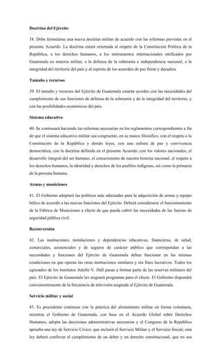 Doctrina del Ejército
38. Debe formularse una nueva doctrina militar de acuerdo con las reformas previstas en el
presente Acuerdo. La doctrina estará orientada al respeto de la Constitución Política de la
República, a los derechos humanos, a los instrumentos internacionales ratificados por
Guatemala en materia militar, a la defensa de la soberanía e independencia nacional, a la
integridad del territorio del país y al espíritu de los acuerdos de paz firme y duradera.
Tamaño y recursos
39. El tamaño y recursos del Ejército de Guatemala estarán acordes con las necesidades del
cumplimiento de sus funciones de defensa de la soberanía y de la integridad del territorio, y
con las posibilidades económicas del país.
Sistema educativo
40. Se continuará haciendo las reformas necesarias en los reglamentos correspondientes a fin
de que el sistema educativo militar sea congruente, en su marco filosófico, con el respeto a la
Constitución de la República y demás leyes, con una cultura de paz y convivencia
democrática, con la doctrina definida en el presente Acuerdo, con los valores nacionales, el
desarrollo integral del ser humano, el conocimiento de nuestra historia nacional, el respeto a
los derechos humanos, la identidad y derechos de los pueblos indígenas, así como la primacía
de la persona humana.
Armas y municiones
41. El Gobierno adoptará las políticas más adecuadas para la adquisición de armas y equipo
bélico de acuerdo a las nuevas funciones del Ejército. Deberá considerarse el funcionamiento
de la Fábrica de Municiones a efecto de que pueda cubrir las necesidades de las fuerzas de
seguridad pública civil.
Reconversión
42. Las instituciones, instalaciones y dependencias educativas, financieras, de salud,
comerciales, asistenciales y de seguros de carácter público que correspondan a las
necesidades y funciones del Ejército de Guatemala deben funcionar en las mismas
condiciones en que operan las otras instituciones similares y sin fines lucrativos. Todos los
egresados de los Institutos Adolfo V. Hall pasan a formar parte de las reservas militares del
país. El Ejército de Guatemala les asignará programas para el efecto. El Gobierno dispondrá
convenientemente de la frecuencia de televisión asignada al Ejército de Guatemala.
Servicio militar y social
43. Es procedente continuar con la práctica del alistamiento militar en forma voluntaria,
mientras el Gobierno de Guatemala, con base en el Acuerdo Global sobre Derechos
Humanos, adopta las decisiones administrativas necesarias y el Congreso de la República
aprueba una ley de Servicio Cívico, que incluirá el Servicio Militar y el Servicio Social; esta
ley deberá conllevar el cumplimiento de un deber y un derecho constitucional, que no sea
 