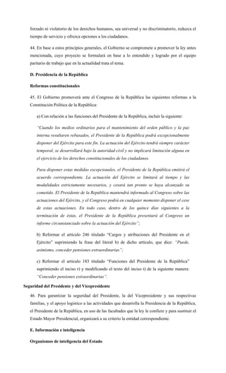 forzado ni violatorio de los derechos humanos, sea universal y no discriminatorio, reduzca el
tiempo de servicio y ofrezca opciones a los ciudadanos.
44. En base a estos principios generales, el Gobierno se compromete a promover la ley antes
mencionada, cuyo proyecto se formulará en base a lo entendido y logrado por el equipo
paritario de trabajo que en la actualidad trata el tema.
D. Presidencia de la República
Reformas constitucionales
45. El Gobierno promoverá ante el Congreso de la República las siguientes reformas a la
Constitución Política de la República:
a) Con relación a las funciones del Presidente de la República, incluir la siguiente:
“Cuando los medios ordinarios para el mantenimiento del orden público y la paz
interna resultaren rebasados, el Presidente de la República podrá excepcionalmente
disponer del Ejército para este fin. La actuación del Ejército tendrá siempre carácter
temporal, se desarrollará bajo la autoridad civil y no implicará limitación alguna en
el ejercicio de los derechos constitucionales de los ciudadanos.
Para disponer estas medidas excepcionales, el Presidente de la República emitirá el
acuerdo correspondiente. La actuación del Ejército se limitará al tiempo y las
modalidades estrictamente necesarios, y cesará tan pronto se haya alcanzado su
cometido. El Presidente de la República mantendrá informado al Congreso sobre las
actuaciones del Ejército, y el Congreso podrá en cualquier momento disponer el cese
de estas actuaciones. En todo caso, dentro de los quince días siguientes a la
terminación de éstas, el Presidente de la República presentará al Congreso un
informe circunstanciado sobre la actuación del Ejército”;
b) Reformar el artículo 246 titulado “Cargos y atribuciones del Presidente en el
Ejército” suprimiendo la frase del literal b) de dicho artículo, que dice: “Puede,
asimismo, conceder pensiones extraordinarias”;
c) Reformar el artículo 183 titulado “Funciones del Presidente de la República”
suprimiendo el inciso r) y modificando el texto del inciso t) de la siguiente manera:
“Conceder pensiones extraordinarias”.
Seguridad del Presidente y del Vicepresidente
46. Para garantizar la seguridad del Presidente, la del Vicepresidente y sus respectivas
familias, y el apoyo logístico a las actividades que desarrolla la Presidencia de la República,
el Presidente de la República, en uso de las facultades que la ley le confiere y para sustituir el
Estado Mayor Presidencial, organizará a su criterio la entidad correspondiente.
E. Información e inteligencia
Organismos de inteligencia del Estado
 