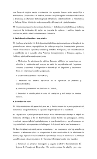 otra forma de registro estatal relacionados con seguridad interna serán transferidos al
Ministerio de Gobernación. Los archivos, fichas o cualquier registro estatal relacionados con
la defensa de la soberanía y de la integridad del territorio serán transferidos al Ministerio de
la Defensa. Dichos Ministerios serán responsables del manejo de esta información.
54. En consonancia con lo dispuesto en el artículo 31 de la Constitución Política, el Gobierno
promoverá la tipificación del delito por tenencia de registros y archivos ilegales de
información política sobre los habitantes de Guatemala.
F. Profesionalización del servidor público
55. Conforme al artículo 136 de la Constitución Política, debe garantizarse el derecho de los
guatemaltecos a optar a cargos públicos. Sin embargo, no podrán desempeñarlos quienes no
reúnan condiciones de capacidad, honradez y probidad. Al respecto, y en concordancia con
lo establecido en el Acuerdo sobre Aspectos Socioeconómicos y Situación Agraria, el
Gobierno priorizará las siguientes acciones:
a) Modernizar la administración pública, haciendo públicos los mecanismos de
selección y clasificación del personal de todas las dependencias del Organismo
Ejecutivo y revisando su integración de manera que los empleados y funcionarios
llenen los criterios de honradez y capacidad;
b) Establecer la Carrera de Servicio Civil;
c) Promover una efectiva aplicación de la legislación de probidad y
responsabilidades;
d) Fortalecer y modernizar la Contraloría de Cuentas;
e) Promover la sanción penal de actos de corrupción y mal manejo de recursos
públicos.
V. Participación social
56. El fortalecimiento del poder civil pasa por el fortalecimiento de la participación social,
aumentando las oportunidades y la capacidad de participación de la ciudadanía.
57. En particular, la participación social a nivel de las comunidades contribuye al respeto del
pluralismo ideológico y la no discriminación social, facilita una participación amplia,
organizada y concertada de los ciudadanos en la toma de decisiones, y que ellos asuman sus
responsabilidades y compromisos en la búsqueda de la justicia social y de la democracia.
58. Para fortalecer esta participación comunitaria, y en congruencia con los acuerdos ya
suscritos, el Gobierno reitera su compromiso de descentralización de la administración
pública, cuyo objetivo es movilizar toda la capacidad del Estado en beneficio de la población
y establecer con ésta un mejor nivel de relaciones. Ello requiere, entre otras medidas:
a) Fortalecer los gobiernos municipales y asegurar el efectivo funcionamiento del
Sistema de Consejos de Desarrollo. Ello implica mejorar la relación entre estas
 