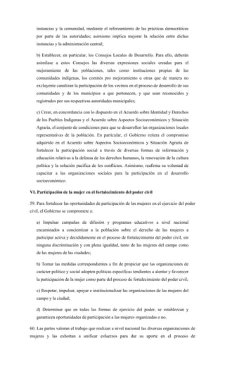 instancias y la comunidad, mediante el reforzamiento de las prácticas democráticas
por parte de las autoridades; asimismo implica mejorar la relación entre dichas
instancias y la administración central;
b) Establecer, en particular, los Consejos Locales de Desarrollo. Para ello, deberán
asimilase a estos Consejos las diversas expresiones sociales creadas para el
mejoramiento de las poblaciones, tales como instituciones propias de las
comunidades indígenas, los comités pro mejoramiento u otras que de manera no
excluyente canalizan la participación de los vecinos en el proceso de desarrollo de sus
comunidades y de los municipios a que pertenecen, y que sean reconocidos y
registrados por sus respectivas autoridades municipales;
c) Crear, en concordancia con lo dispuesto en el Acuerdo sobre Identidad y Derechos
de los Pueblos Indígenas y el Acuerdo sobre Aspectos Socioeconómicos y Situación
Agraria, el conjunto de condiciones para que se desarrollen las organizaciones locales
representativas de la población. En particular, el Gobierno reitera el compromiso
adquirido en el Acuerdo sobre Aspectos Socioeconómicos y Situación Agraria de
fortalecer la participación social a través de diversas formas de información y
educación relativas a la defensa de los derechos humanos, la renovación de la cultura
política y la solución pacífica de los conflictos. Asimismo, reafirma su voluntad de
capacitar a las organizaciones sociales para la participación en el desarrollo
socioeconómico.
VI. Participación de la mujer en el fortalecimiento del poder civil
59. Para fortalecer las oportunidades de participación de las mujeres en el ejercicio del poder
civil, el Gobierno se compromete a:
a) Impulsar campañas de difusión y programas educativos a nivel nacional
encaminados a concientizar a la población sobre el derecho de las mujeres a
participar activa y decididamente en el proceso de fortalecimiento del poder civil, sin
ninguna discriminación y con plena igualdad, tanto de las mujeres del campo como
de las mujeres de las ciudades;
b) Tomar las medidas correspondientes a fin de propiciar que las organizaciones de
carácter político y social adopten políticas específicas tendientes a alentar y favorecer
la participación de la mujer como parte del proceso de fortalecimiento del poder civil;
c) Respetar, impulsar, apoyar e institucionalizar las organizaciones de las mujeres del
campo y la ciudad;
d) Determinar que en todas las formas de ejercicio del poder, se establezcan y
garanticen oportunidades de participación a las mujeres organizadas o no.
60. Las partes valoran el trabajo que realizan a nivel nacional las diversas organizaciones de
mujeres y las exhortan a unificar esfuerzos para dar su aporte en el proceso de
 