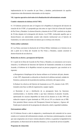 implementación de los acuerdos de paz firme y duradera, particularmente de aquellos
compromisos más directamente relacionados con las mujeres.
VII. Aspectos operativos derivados de la finalización del enfrentamiento armado
Comités voluntarios de defensa civil (CVDC)
61. El Gobierno promoverá ante el Congreso de la República la derogación del decreto de
creación de los CVDC y le propondrá que ésta entre en vigor el día de la firma del Acuerdo
de Paz Firme y Duradera. La desmovilización y desarme de los CVDC concluirá en un plazo
de 30 días después de la derogación del decreto. Los CVDC, incluyendo aquellos que se
desmovilizaron con anterioridad, cesarán toda relación institucional con el Ejército de
Guatemala y no serán reconvertidos de manera que se restituya esta relación.
Policía militar ambulante
62. Las Partes convienen la disolución de la Policía Militar Ambulante en el término de un
año a partir de la firma del Acuerdo de Paz Firme y Duradera, cuando concluirá la
desmovilización de sus efectivos.
Reducción en efectos y presupuesto del Ejército
63. A partir de la firma del Acuerdo de Paz Firme y Duradera, en consonancia con la nueva
situación y la definición de funciones del Ejército de Guatemala contenidas en el presente
Acuerdo, el Gobierno de la República iniciará un proceso progresivo, que concluirá en lo
siguiente:
a) Reorganizar el despliegue de las fuerzas militares en el territorio del país, durante
el año 1997, disponiendo su ubicación en función de la defensa nacional, cuidado de
fronteras y protección de la jurisdicción marítima, territorial y del espacio aéreo;
b) Reducir los efectivos del Ejército de Guatemala en un 33%, durante el año 1997,
tomando como base su tabla de organización y equipo vigente;
c) Reorientar el uso y distribución de su presupuesto hacia las funciones
constitucionales y la doctrina militar a que hace referencia el presente Acuerdo,
optimizando los recursos disponibles de forma tal de alcanzar en el año 1999 una
reducción respecto al gasto destinado en 1995, de un 33% en relación con el PIB.
Esto permitirá liberar recursos del Presupuesto General de Ingresos y Egresos del
Estado para la atención de los programas de educación, salud y seguridad ciudadana.
Entrenamiento militar
64. El Gobierno llevará a cabo la adaptación y transformación del contenido de los cursos
creados en el contexto del enfrentamiento armado, con funciones contrainsurgentes, de modo
que sean congruentes con el nuevo sistema educativo militar y se garantice la dignidad de los
participantes, la observancia de los derechos humanos, y su vocación de servicio al pueblo.
Programas de reinserción
 