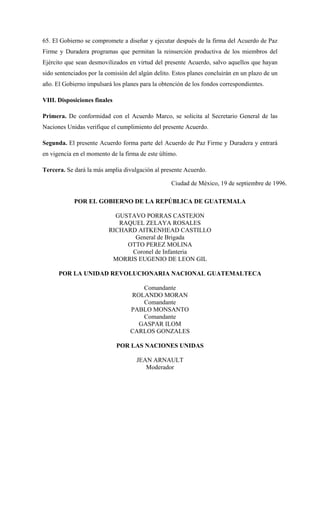 65. El Gobierno se compromete a diseñar y ejecutar después de la firma del Acuerdo de Paz
Firme y Duradera programas que permitan la reinserción productiva de los miembros del
Ejército que sean desmovilizados en virtud del presente Acuerdo, salvo aquellos que hayan
sido sentenciados por la comisión del algún delito. Estos planes concluirán en un plazo de un
año. El Gobierno impulsará los planes para la obtención de los fondos correspondientes.
VIII. Disposiciones finales
Primera. De conformidad con el Acuerdo Marco, se solicita al Secretario General de las
Naciones Unidas verifique el cumplimiento del presente Acuerdo.
Segunda. El presente Acuerdo forma parte del Acuerdo de Paz Firme y Duradera y entrará
en vigencia en el momento de la firma de este último.
Tercera. Se dará la más amplia divulgación al presente Acuerdo.
Ciudad de México, 19 de septiembre de 1996.
POR EL GOBIERNO DE LA REPÚBLICA DE GUATEMALA
GUSTAVO PORRAS CASTEJON
RAQUEL ZELAYA ROSALES
RICHARD AITKENHEAD CASTILLO
General de Brigada
OTTO PEREZ MOLINA
Coronel de Infanteria
MORRIS EUGENIO DE LEON GIL
POR LA UNIDAD REVOLUCIONARIA NACIONAL GUATEMALTECA
Comandante
ROLANDO MORAN
Comandante
PABLO MONSANTO
Comandante
GASPAR ILOM
CARLOS GONZALES
POR LAS NACIONES UNIDAS
JEAN ARNAULT
Moderador
 