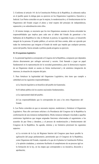 2. Conforme al artículo 141 de la Constitución Política de la República, la soberanía radica
en el pueblo quien la delega para su ejercicio en los Organismos Legislativo, Ejecutivo y
Judicial. Las Partes coinciden en que la mejora, la modernización y el fortalecimiento de los
Organismos del Estado exigen el pleno y total respeto del principio de independencia,
separación y no subordinación entre ellos.
3. Al mismo tiempo, es necesario que los tres Organismos asuman en forma articulada las
responsabilidades que implica para cada uno el deber del Estado de garantizar a los
habitantes de la República la vida, la libertad, la justicia, la seguridad, la paz y el desarrollo
integral de la persona. El poder público, al servicio del bien común, debe ser ejercido por
todas las instituciones que integran el Estado de modo que impida que cualquier persona,
sector del pueblo, fuerza armada o política pueda arrogarse su ejercicio.
II. El organismo legislativo
4. La potestad legislativa corresponde al Congreso de la República, compuesto por diputados
electos directamente por sufragio universal y secreto. Está llamado a jugar un papel
fundamental en la representación de la sociedad guatemalteca, pues la democracia requiere
de un Organismo donde se asuma en forma institucional y de armónica integración de
intereses, la situación de conjunto del país.
5. Para fortalecer la legitimidad del Organismo Legislativo, éste tiene que cumplir a
cabalidad con las siguientes responsabilidades:
a) La función legislativa en beneficio del pueblo de Guatemala;
b) El debate público de los asuntos nacionales fundamentales;
c) La representatividad del pueblo;
d) Las responsabilidades que le corresponden de cara a los otros Organismos del
Estado.
6. Las Partes coinciden en que es necesario mejorar, modernizar y fortalecer el Organismo
Legislativo. Para ello convienen solicitar a la Presidencia del Congreso de la República la
conformación de una instancia multipartidaria. Dicha instancia trabajará vinculada a aquellas
comisiones legislativas que tengan asignadas funciones relacionadas al seguimiento a los
acuerdos de paz firme y duradera, y al proceso de modernización y fortalecimiento del
Congreso de la República. Su agenda, mínima y no limitativa priorizará los siguientes
aspectos:
a) La revisión de la Ley de Régimen Interior del Congreso para hacer posible la
agilización del juego parlamentario, permitiendo que el Congreso de la República,
como Organismo del Estado, responda a lo que de él plantea la Constitución Política
y la opinión ciudadana, y asimismo facilitarle el cumplimiento de un proceso ágil en
la formación de la ley, en las etapas que corresponden a su iniciativa, discusión y
aprobación;
 