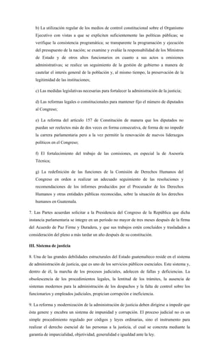 b) La utilización regular de los medios de control constitucional sobre el Organismo
Ejecutivo con vistas a que se expliciten suficientemente las políticas públicas; se
verifique la consistencia programática; se transparente la programación y ejecución
del presupuesto de la nación; se examine y evalúe la responsabilidad de los Ministros
de Estado y de otros altos funcionarios en cuanto a sus actos u omisiones
administrativas; se realice un seguimiento de la gestión de gobierno a manera de
cautelar el interés general de la población y, al mismo tiempo, la preservación de la
legitimidad de las instituciones;
c) Las medidas legislativas necesarias para fortalecer la administración de la justicia;
d) Las reformas legales o constitucionales para mantener fijo el número de diputados
al Congreso;
e) La reforma del artículo 157 de Constitución de manera que los diputados no
puedan ser reelectos más de dos veces en forma consecutiva, de forma de no impedir
la carrera parlamentaria pero a la vez permitir la renovación de nuevos liderazgos
políticos en el Congreso;
f) El fortalecimiento del trabajo de las comisiones, en especial la de Asesoría
Técnica;
g) La redefinición de las funciones de la Comisión de Derechos Humanos del
Congreso en orden a realizar un adecuado seguimiento de las resoluciones y
recomendaciones de los informes producidos por el Procurador de los Derechos
Humanos y otras entidades públicas reconocidas, sobre la situación de los derechos
humanos en Guatemala.
7. Las Partes acuerdan solicitar a la Presidencia del Congreso de la República que dicha
instancia parlamentaria se integre en un período no mayor de tres meses después de la firma
del Acuerdo de Paz Firme y Duradera, y que sus trabajos estén concluidos y trasladados a
consideración del pleno a más tardar un año después de su constitución.
III. Sistema de justicia
8. Una de las grandes debilidades estructurales del Estado guatemalteco reside en el sistema
de administración de justicia, que es uno de los servicios públicos esenciales. Este sistema y,
dentro de él, la marcha de los procesos judiciales, adolecen de fallas y deficiencias. La
obsolescencia de los procedimientos legales, la lentitud de los trámites, la ausencia de
sistemas modernos para la administración de los despachos y la falta de control sobre los
funcionarios y empleados judiciales, propician corrupción e ineficiencia.
9. La reforma y modernización de la administración de justicia deben dirigirse a impedir que
ésta genere y encubra un sistema de impunidad y corrupción. El proceso judicial no es un
simple procedimiento regulado por códigos y leyes ordinarias, sino el instrumento para
realizar el derecho esencial de las personas a la justicia, el cual se concreta mediante la
garantía de imparcialidad, objetividad, generalidad e igualdad ante la ley.
 
