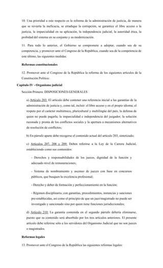 10. Una prioridad a este respecto es la reforma de la administración de justicia, de manera
que se revierta la ineficacia, se erradique la corrupción, se garantice el libre acceso a la
justicia, la imparcialidad en su aplicación, la independencia judicial, la autoridad ética, la
probidad del sistema en su conjunto y su modernización.
11. Para todo lo anterior, el Gobierno se compromete a adoptar, cuando sea de su
competencia, y promover ante el Congreso de la República, cuando sea de la competencia de
este último, las siguientes medidas:
Reformas constitucionales
12. Promover ante el Congreso de la República la reforma de los siguientes artículos de la
Constitución Política:
Capitulo IV - Organismo judicial
Sección Primera: DISPOSICIONES GENERALES
a) Artículo 203: El artículo debe contener una referencia inicial a las garantías de la
administración de justicia y, como tal, incluir: el libre acceso y en el propio idioma; el
respeto por el carácter multiétnico, pluricultural y multilingüe del país; la defensa de
quien no puede pagarla; la imparcialidad e independencia del juzgador; la solución
razonada y pronta de los conflictos sociales y la apertura a mecanismos alternativos
de resolución de conflictos;
b) En párrafo aparte debe recogerse el contenido actual del artículo 203, sintetizado;
c) Artículos 207, 208 y 209: Deben referirse a la Ley de la Carrera Judicial,
estableciendo como sus contenidos:
- Derechos y responsabilidades de los jueces, dignidad de la función y
adecuado nivel de remuneraciones;
- Sistema de nombramiento y ascenso de jueces con base en concursos
públicos, que busquen la excelencia profesional;
- Derecho y deber de formación y perfeccionamiento en la función;
- Régimen disciplinario, con garantías, procedimientos, instancias y sanciones
pre-establecidas, así como el principio de que un juez/magistrado no puede ser
investigado y sancionado sino por quien tiene funciones jurisdiccionales;
d) Artículo 210: La garantía contenida en el segundo párrafo debería eliminarse,
puesto que su contenido será absorbido por los tres artículos anteriores. El presente
artículo debe referirse sólo a los servidores del Organismo Judicial que no son jueces
o magistrados.
Reformas legales
13. Promover ante el Congreso de la República las siguientes reformas legales:
 