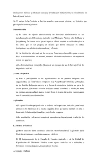 instituciones públicas y entidades sociales y privadas con participación y/o conocimiento en
la temática de justicia.
16. El trabajo de la Comisión se hará de acuerdo a una agenda mínima y no limitativa que
privilegie los temas siguientes:
Modernización
a) La forma de separar adecuadamente las funciones administrativas de las
jurisdiccionales en el Organismo Judicial y en el Ministerio Público, a fin de liberar a
juzgadores y fiscales de tareas que recargan su labor e impiden su dedicación plena a
las tareas que les son propias; un sistema que deberá introducir en ambas
instituciones una administración moderna y eficiente;
b) La distribución adecuada de los recursos financieros disponibles para avanzar
hacia el fortalecimiento del sistema, teniendo en cuenta la necesidad de mejorar el
uso de los recursos;
c) La formulación de contenidos básicos de un proyecto de ley de Servicio Civil de
Organismo Judicial;
Acceso a la justicia
d) Con la participación de las organizaciones de los pueblos indígenas, dar
seguimiento a los compromisos contenidos en el Acuerdo sobre Identidad y Derechos
de los Pueblos Indígenas respecto a la forma de administrar justicia por parte de
dichos pueblos, con miras a facilitar un acceso simple y directo a la misma por parte
de grandes sectores del país que no logran llegar al sistema de justicia o comparecen
ante él en condiciones disminuidas;
Agilización
e) La generalización progresiva de la oralidad en los procesos judiciales, para hacer
extensivos los beneficios de la misma a aquellas áreas que aún no cuentan con ella, y
la garantía de la inmediación del juez en todos los procesos;
f) La ampliación y el reconocimiento de mecanismos alternativos de resolución de
conflictos;
Excelencia profesional
g) Hacer un diseño de un sistema de selección y nombramiento de Magistrados de la
Corte de Apelaciones a través de concursos públicos;
h) El fortalecimiento de la Escuela de Estudios Judiciales y de la Unidad de
Capacitación del Ministerio Público, como lugares centrales en la selección y
formación continua de jueces, magistrados y fiscales;
Actores no estatales
 