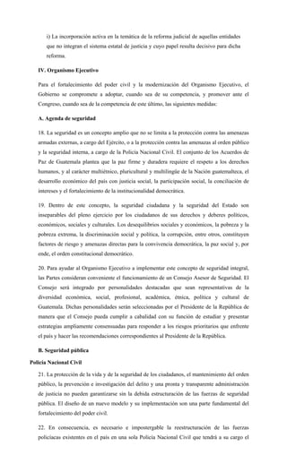 i) La incorporación activa en la temática de la reforma judicial de aquellas entidades
que no integran el sistema estatal de justicia y cuyo papel resulta decisivo para dicha
reforma.
IV. Organismo Ejecutivo
Para el fortalecimiento del poder civil y la modernización del Organismo Ejecutivo, el
Gobierno se compromete a adoptar, cuando sea de su competencia, y promover ante el
Congreso, cuando sea de la competencia de este último, las siguientes medidas:
A. Agenda de seguridad
18. La seguridad es un concepto amplio que no se limita a la protección contra las amenazas
armadas externas, a cargo del Ejército, o a la protección contra las amenazas al orden público
y la seguridad interna, a cargo de la Policía Nacional Civil. El conjunto de los Acuerdos de
Paz de Guatemala plantea que la paz firme y duradera requiere el respeto a los derechos
humanos, y al carácter multiétnico, pluricultural y multilingüe de la Nación guatemalteca, el
desarrollo económico del país con justicia social, la participación social, la conciliación de
intereses y el fortalecimiento de la institucionalidad democrática.
19. Dentro de este concepto, la seguridad ciudadana y la seguridad del Estado son
inseparables del pleno ejercicio por los ciudadanos de sus derechos y deberes políticos,
económicos, sociales y culturales. Los desequilibrios sociales y económicos, la pobreza y la
pobreza extrema, la discriminación social y política, la corrupción, entre otros, constituyen
factores de riesgo y amenazas directas para la convivencia democrática, la paz social y, por
ende, el orden constitucional democrático.
20. Para ayudar al Organismo Ejecutivo a implementar este concepto de seguridad integral,
las Partes consideran conveniente el funcionamiento de un Consejo Asesor de Seguridad. El
Consejo será integrado por personalidades destacadas que sean representativas de la
diversidad económica, social, profesional, académica, étnica, política y cultural de
Guatemala. Dichas personalidades serán seleccionadas por el Presidente de la República de
manera que el Consejo pueda cumplir a cabalidad con su función de estudiar y presentar
estrategias ampliamente consensuadas para responder a los riesgos prioritarios que enfrente
el país y hacer las recomendaciones correspondientes al Presidente de la República.
B. Seguridad pública
Policía Nacional Civil
21. La protección de la vida y de la seguridad de los ciudadanos, el mantenimiento del orden
público, la prevención e investigación del delito y una pronta y transparente administración
de justicia no pueden garantizarse sin la debida estructuración de las fuerzas de seguridad
pública. El diseño de un nuevo modelo y su implementación son una parte fundamental del
fortalecimiento del poder civil.
22. En consecuencia, es necesario e impostergable la reestructuración de las fuerzas
policíacas existentes en el país en una sola Policía Nacional Civil que tendrá a su cargo el
 