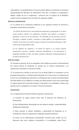 orden público y la seguridad interna. Esta nueva policía deberá ser profesional y estar bajo la
responsabilidad del Ministerio de Gobernación. Para ello, el Gobierno se compromete a
adoptar, cuando sea de su competencia, y promover ante el Congreso de la República,
cuando sea de la competencia de este último, las siguientes medidas:
Reformas constitucionales
23. La reforma de la Constitución establecerá en los siguientes términos las funciones y
principales características de la policía:
“La Policía Nacional Civil es una institución profesional y jerarquizada. Es el único
cuerpo policial armado con competencia nacional cuya función es proteger y
garantizar el ejercicio de los derechos y las libertades de las personas, prevenir,
investigar y combatir el delito, y mantener el orden público y la seguridad interna.
Conduce sus acciones con estricto apego al respeto de los derechos humanos y bajo
la dirección de autoridades civiles.
La ley regulará los requisitos y la forma de ingreso a la carrera policial,
promociones, ascensos, traslados, sanciones disciplinarias a los funcionarios y
empleados incluidos en ella y las demás cuestiones inherentes al funcionamiento de
la Policía Nacional Civil.”
Reformas legales
24. Presentar un proyecto de ley de seguridad y fuerza pública que norme el funcionamiento
del sistema policial de Guatemala de acuerdo con la reforma constitucional y las
disposiciones contenidas en el presente Acuerdo.
25. Se promoverá la emisión de una nueva Ley de Orden Público en consonancia con los
principios democráticos y el fortalecimiento del poder civil. Todo exceso en la aplicación de
la nueva ley será debidamente sancionado. Las limitaciones que en interés del mantenimiento
del orden público la ley establezca en ningún caso deben permitir excesos que contravengan
la vigencia general de los derechos humanos ni facultarán a las autoridades a limitar otros
derechos que los consignados en el artículo 138 de la Constitución.
Organización
26. La organización de la policía tendrá las siguientes características:
a) Constituir un órgano policial único bajo la dirección del Ministerio de
Gobernación;
b) Estar jerárquicamente estructurada con una cadena de mando y responsabilidades
debidamente establecidas;
c) Hacer presente el carácter multiétnico y pluricultural de Guatemala en el
reclutamiento, selección, capacitación y despliegue del personal policial;
d) Contar con los departamentos especializados necesarios para cumplir con sus
funciones; entre otros, combate al narcotráfico y el contrabando, control fiscal,
 