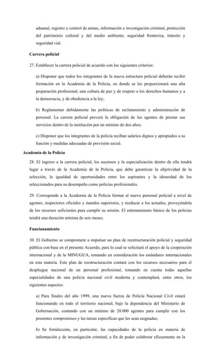 aduanal, registro y control de armas, información e investigación criminal, protección
del patrimonio cultural y del medio ambiente, seguridad fronteriza, tránsito y
seguridad vial.
Carrera policial
27. Establecer la carrera policial de acuerdo con los siguientes criterios:
a) Disponer que todos los integrantes de la nueva estructura policial deberán recibir
formación en la Academia de la Policía, en donde se les proporcionará una alta
preparación profesional, una cultura de paz y de respeto a los derechos humanos y a
la democracia, y de obediencia a la ley;
b) Reglamentar debidamente las políticas de reclutamiento y administración de
personal. La carrera policial preverá la obligación de los agentes de prestar sus
servicios dentro de la institución por un mínimo de dos años;
c) Disponer que los integrantes de la policía reciban salarios dignos y apropiados a su
función y medidas adecuadas de previsión social.
Academia de la Policía
28. El ingreso a la carrera policial, los ascensos y la especialización dentro de ella tendrá
lugar a través de la Academia de la Policía, que debe garantizar la objetividad de la
selección, la igualdad de oportunidades entre los aspirantes y la idoneidad de los
seleccionados para su desempeño como policías profesionales.
29. Corresponde a la Academia de la Policía formar al nuevo personal policial a nivel de
agentes, inspectores oficiales y mandos superiores, y reeducar a los actuales, proveyéndola
de los recursos suficientes para cumplir su misión. El entrenamiento básico de los policías
tendrá una duración mínima de seis meses.
Funcionamiento
30. El Gobierno se compromete a impulsar un plan de reestructuración policial y seguridad
pública con base en el presente Acuerdo, para lo cual se solicitará el apoyo de la cooperación
internacional y de la MINUGUA, tomando en consideración los estándares internacionales
en esta materia. Este plan de reestructuración contará con los recursos necesarios para el
despliegue nacional de un personal profesional, tomando en cuenta todas aquellas
especialidades de una policía nacional civil moderna y contemplará, entre otros, los
siguientes aspectos:
a) Para finales del año 1999, una nueva fuerza de Policía Nacional Civil estará
funcionando en todo el territorio nacional, bajo la dependencia del Ministerio de
Gobernación, contando con un mínimo de 20.000 agentes para cumplir con los
presentes compromisos y las tareas específicas que les sean asignadas;
b) Se fortalecerán, en particular, las capacidades de la policía en materia de
información y de investigación criminal, a fin de poder colaborar eficazmente en la
 