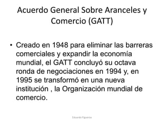Acuerdo General Sobre Aranceles y
Comercio (GATT)
• Creado en 1948 para eliminar las barreras
comerciales y expandir la economía
mundial, el GATT concluyó su octava
ronda de negociaciones en 1994 y, en
1995 se transformó en una nueva
institución , la Organización mundial de
comercio.
Eduardo Figueroa
 