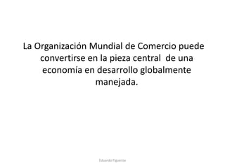 La Organización Mundial de Comercio puede
convertirse en la pieza central de una
economía en desarrollo globalmente
manejada.
Eduardo Figueroa
 
