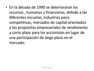 • En la década de 1990 se deterioraron los
recursos , humanos y financieros, debido a las
diferentes escuelas, industrias poco
competitivas, mercados de capital orientados
a los propósitos empresariales de rendimiento
a corto plazo para los accionistas en lugar de
una participación de largo plazo en el
mercado.
Eduardo Figueroa
 
