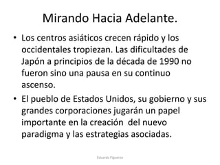 Mirando Hacia Adelante.
• Los centros asiáticos crecen rápido y los
occidentales tropiezan. Las dificultades de
Japón a principios de la década de 1990 no
fueron sino una pausa en su continuo
ascenso.
• El pueblo de Estados Unidos, su gobierno y sus
grandes corporaciones jugarán un papel
importante en la creación del nuevo
paradigma y las estrategias asociadas.
Eduardo Figueroa
 