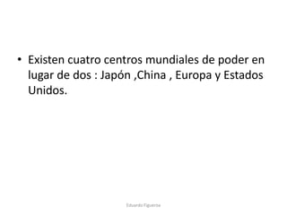 • Existen cuatro centros mundiales de poder en
lugar de dos : Japón ,China , Europa y Estados
Unidos.
Eduardo Figueroa
 
