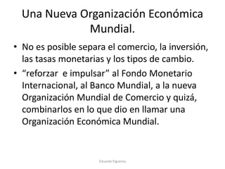 Una Nueva Organización Económica
Mundial.
• No es posible separa el comercio, la inversión,
las tasas monetarias y los tipos de cambio.
• “reforzar e impulsar” al Fondo Monetario
Internacional, al Banco Mundial, a la nueva
Organización Mundial de Comercio y quizá,
combinarlos en lo que dio en llamar una
Organización Económica Mundial.
Eduardo Figueroa
 