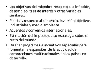 • Los objetivos del miembro respecto a la inflación,
desempleo, tasa de interés y otras variables
similares.
• Políticas respecto al comercio, inversión objetivos
industriales y medio ambiente.
• Acuerdos y convenios internacionales.
• Estimación del impacto de su estrategia sobre el
resto del mundo.
• Diseñar programas e incentivos especiales para
fomentar la expansión de la actividad de
corporaciones multinacionales en los paises en
desarrollo.
Eduardo Figueroa
 