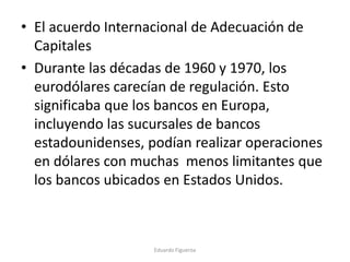 • El acuerdo Internacional de Adecuación de
Capitales
• Durante las décadas de 1960 y 1970, los
eurodólares carecían de regulación. Esto
significaba que los bancos en Europa,
incluyendo las sucursales de bancos
estadounidenses, podían realizar operaciones
en dólares con muchas menos limitantes que
los bancos ubicados en Estados Unidos.
Eduardo Figueroa
 