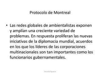 Protocolo de Montreal
• Las redes globales de ambientalistas exponen
y amplían una creciente variedad de
problemas. En respuesta proliferan las nuevas
iniciativas de la diplomacia mundial, acuerdos
en los que los líderes de las corporaciones
multinacionales son tan importantes como los
funcionarios gubernamentales.
Eduardo Figueroa
 