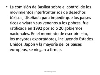 • La comisión de Basilea sobre el control de los
movimientos interfronterizos de desechos
tóxicos, diseñada para impedir que los países
ricos enviaran sus venenos a los pobres, fue
ratificada en 1992 por solo 20 gobiernos
nacionales. En el momento de escribir esto,
los mayores exportadores, incluyendo Estados
Unidos, Japón y la mayoría de los países
europeos, se niegan a firmar.
Eduardo Figueroa
 