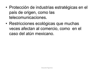 • Protección de industrias estratégicas en el
país de origen, como las
telecomunicaciones.
• Restricciones ecológicas que muchas
veces afectan al comercio, como en el
caso del atún mexicano.
Eduardo Figueroa
 