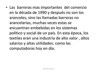 • Las barreras mas importantes del comercio
en la década de 1990 y después no son los
aranceles, sino las llamadas barreras no
arancelarias, muchas veces estas se
encuentran embebidas en los sistemas
político y social de un país. En esta época, los
textiles eran una industria de alto valor , altos
salarios y altas utilidades: como las
computadoras hoy en día.
Eduardo Figueroa
 