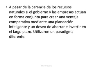 • A pesar de la carencia de los recursos
naturales si el gobierno y las empresas actúan
en forma conjunta para crear una ventaja
comparativa mediante una planeación
inteligente y un deseo de ahorrar e invertir en
el largo plazo. Utilizaron un paradigma
diferente.
Eduardo Figueroa
 