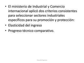 • El ministerio de Industrial y Comercio
internacional aplicó dos criterios consistentes
para seleccionar sectores industriales
específicos para su promoción y protección:
• Elasticidad del ingreso
• Progreso técnico comparativo.
Eduardo Figueroa
 