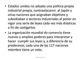 • Estados unidos no adopto una política propia
industrial propia, contraatacaron al Japón y
otras naciones que asignaban objetivos y
subsidiaban a sectores industriales al poner en
vigor una serie de leyes cada vez más drásticas
a fin de castigarlos.
• La organización mundial de comercio tiene
nuevos y amplios poderes para interpretar y
hacer cumplir sus leyes y, a diferencia de su
predecesor, cada una de las 117 naciones
miembro tiene un voto.
Eduardo Figueroa
 