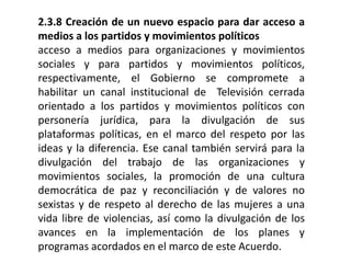 2.3.8 Creación de un nuevo espacio para dar acceso a
medios a los partidos y movimientos políticos
acceso a medios para organizaciones y movimientos
sociales y para partidos y movimientos políticos,
respectivamente, el Gobierno se compromete a
habilitar un canal institucional de Televisión cerrada
orientado a los partidos y movimientos políticos con
personería jurídica, para la divulgación de sus
plataformas políticas, en el marco del respeto por las
ideas y la diferencia. Ese canal también servirá para la
divulgación del trabajo de las organizaciones y
movimientos sociales, la promoción de una cultura
democrática de paz y reconciliación y de valores no
sexistas y de respeto al derecho de las mujeres a una
vida libre de violencias, así como la divulgación de los
avances en la implementación de los planes y
programas acordados en el marco de este Acuerdo.
 