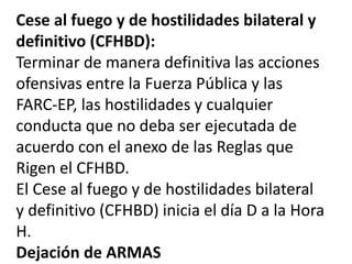 Cese al fuego y de hostilidades bilateral y
definitivo (CFHBD):
Terminar de manera definitiva las acciones
ofensivas entre la Fuerza Pública y las
FARC-EP, las hostilidades y cualquier
conducta que no deba ser ejecutada de
acuerdo con el anexo de las Reglas que
Rigen el CFHBD.
El Cese al fuego y de hostilidades bilateral
y definitivo (CFHBD) inicia el día D a la Hora
H.
Dejación de ARMAS
 