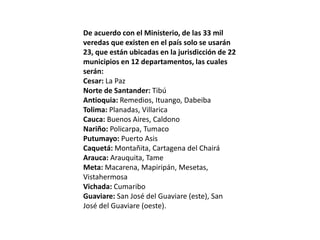 De acuerdo con el Ministerio, de las 33 mil
veredas que existen en el país solo se usarán
23, que están ubicadas en la jurisdicción de 22
municipios en 12 departamentos, las cuales
serán:
Cesar: La Paz
Norte de Santander: Tibú
Antioquia: Remedios, Ituango, Dabeiba
Tolima: Planadas, Villarica
Cauca: Buenos Aires, Caldono
Nariño: Policarpa, Tumaco
Putumayo: Puerto Asis
Caquetá: Montañita, Cartagena del Chairá
Arauca: Arauquita, Tame
Meta: Macarena, Mapiripán, Mesetas,
Vistahermosa
Vichada: Cumaribo
Guaviare: San José del Guaviare (este), San
José del Guaviare (oeste).
 