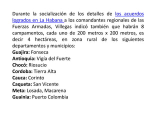 Durante la socialización de los detalles de los acuerdos
logrados en La Habana a los comandantes regionales de las
Fuerzas Armadas, Villegas indicó también que habrán 8
campamentos, cada uno de 200 metros x 200 metros, es
decir 4 hectáreas, en zona rural de los siguientes
departamentos y municipios:
Guajira: Fonseca
Antioquia: Vigía del Fuerte
Chocó: Riosucio
Cordoba: Tierra Alta
Cauca: Corinto
Caqueta: San Vicente
Meta: Losada, Macarena
Guainia: Puerto Colombia
 