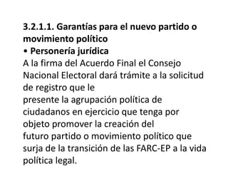 3.2.1.1. Garantías para el nuevo partido o
movimiento político
• Personería jurídica
A la firma del Acuerdo Final el Consejo
Nacional Electoral dará trámite a la solicitud
de registro que le
presente la agrupación política de
ciudadanos en ejercicio que tenga por
objeto promover la creación del
futuro partido o movimiento político que
surja de la transición de las FARC-EP a la vida
política legal.
 