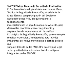 3.4.7.3.2 Mesa Técnica de Seguridad y Protección:
El Gobierno Nacional, pondrá en marcha una Mesa
Técnica de Seguridad y Protección, en adelante la
Mesa Técnica, con participación del Gobierno
Nacional y de las FARC-EP, que iniciará su
funcionamiento
inmediatamente se haya firmado este Acuerdo, para
desarrollar, coordinar y hacer seguimiento y
sugerencias a la implementación de un Plan
Estratégico de Seguridad y Protección, que contemple
medidas materiales e inmateriales para las y los
integrantes del nuevo movimiento o partido político
que
surja del tránsito de las FARC-EP a la actividad legal,
sedes y actividades, así como a las y los antiguos
integrantes de las FARC-EP
 