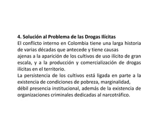 4. Solución al Problema de las Drogas Ilícitas
El conflicto interno en Colombia tiene una larga historia
de varias décadas que antecede y tiene causas
ajenas a la aparición de los cultivos de uso ilícito de gran
escala, y a la producción y comercialización de drogas
ilícitas en el territorio.
La persistencia de los cultivos está ligada en parte a la
existencia de condiciones de pobreza, marginalidad,
débil presencia institucional, además de la existencia de
organizaciones criminales dedicadas al narcotráfico.
 