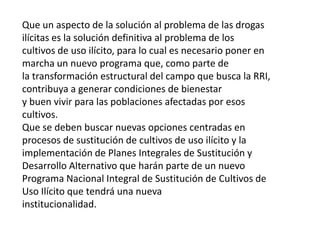 Que un aspecto de la solución al problema de las drogas
ilícitas es la solución definitiva al problema de los
cultivos de uso ilícito, para lo cual es necesario poner en
marcha un nuevo programa que, como parte de
la transformación estructural del campo que busca la RRI,
contribuya a generar condiciones de bienestar
y buen vivir para las poblaciones afectadas por esos
cultivos.
Que se deben buscar nuevas opciones centradas en
procesos de sustitución de cultivos de uso ilícito y la
implementación de Planes Integrales de Sustitución y
Desarrollo Alternativo que harán parte de un nuevo
Programa Nacional Integral de Sustitución de Cultivos de
Uso Ilícito que tendrá una nueva
institucionalidad.
 